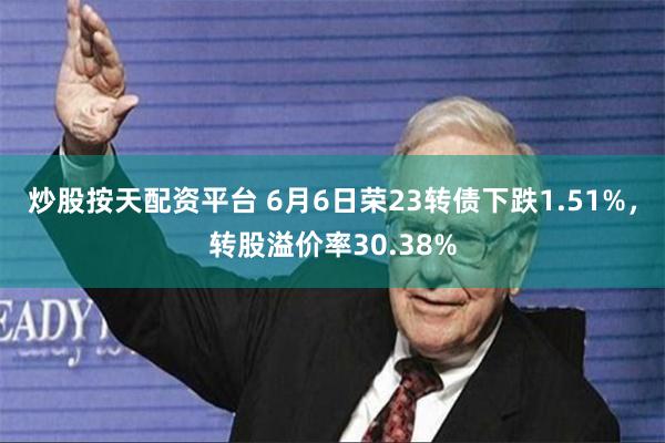 炒股按天配资平台 6月6日荣23转债下跌1.51%，转股溢价率30.38%