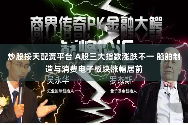 炒股按天配资平台 A股三大指数涨跌不一 船舶制造与消费电子板块涨幅居前