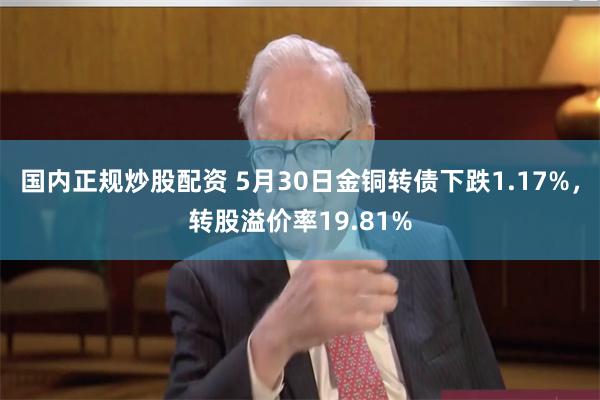 国内正规炒股配资 5月30日金铜转债下跌1.17%，转股溢价率19.81%