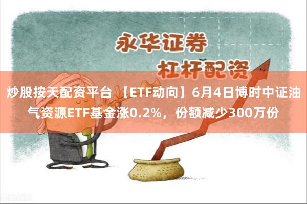 炒股按天配资平台 【ETF动向】6月4日博时中证油气资源ETF基金涨0.2%，份额减少300万份