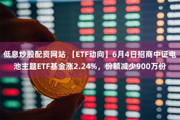 低息炒股配资网站 【ETF动向】6月4日招商中证电池主题ETF基金涨2.24%，份额减少900万份