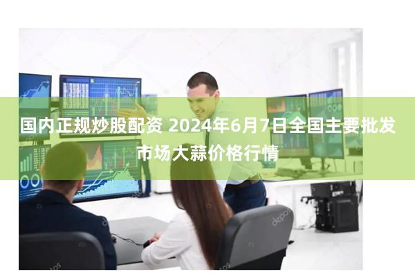 国内正规炒股配资 2024年6月7日全国主要批发市场大蒜价格行情