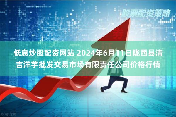 低息炒股配资网站 2024年6月11日陇西县清吉洋芋批发交易市场有限责任公司价格行情