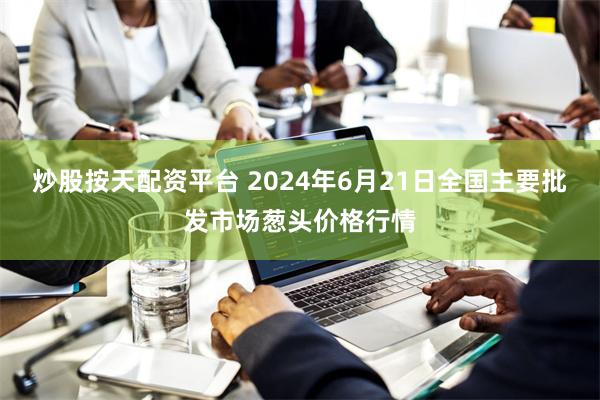 炒股按天配资平台 2024年6月21日全国主要批发市场葱头价