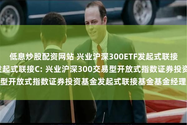 低息炒股配资网站 兴业沪深300ETF发起式联接A,兴业沪深300ETF发起式联接C: 兴业沪深300交易型开放式指数证券投资基金发起式联接基金基金经理变更公告