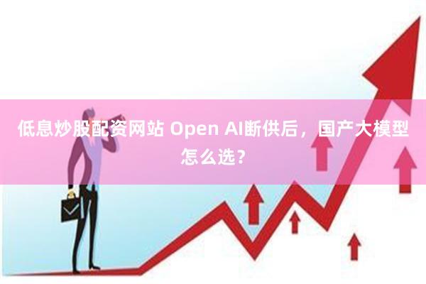 低息炒股配资网站 Open AI断供后，国产大模型怎么选？