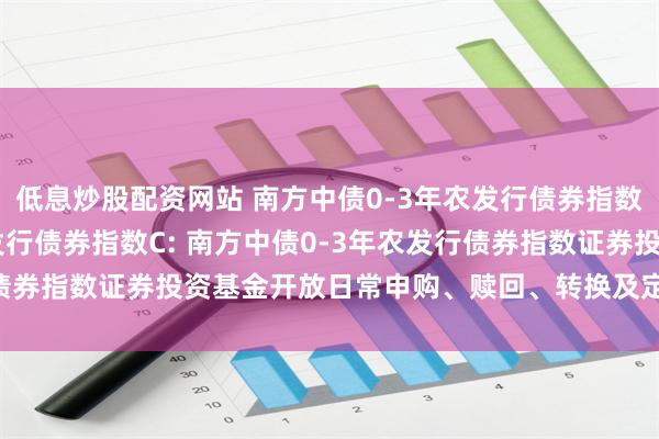 低息炒股配资网站 南方中债0-3年农发行债券指数A,南方中债0-3年农发行债券指数C: 南方中债0-3年农发行债券指数证券投资基金开放日常申购、赎回、转换及定投业务的公告