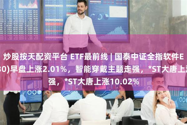 炒股按天配资平台 ETF最前线 | 国泰中证全指软件ETF(515230)早盘上涨2.01%，智能穿戴主题走强，*ST大唐上涨10.02%