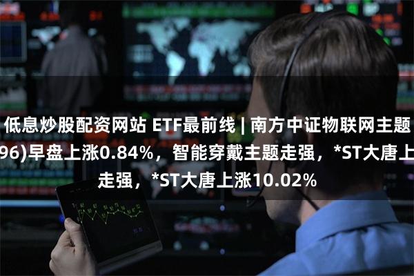 低息炒股配资网站 ETF最前线 | 南方中证物联网主题ETF(159896)早盘上涨0.84%，智能穿戴主题走强，*ST大唐上涨10.02%