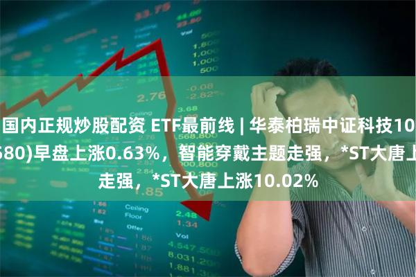 国内正规炒股配资 ETF最前线 | 华泰柏瑞中证科技100ETF(515580)早盘上涨0.63%，智能穿戴主题走强，*ST大唐上涨10.02%