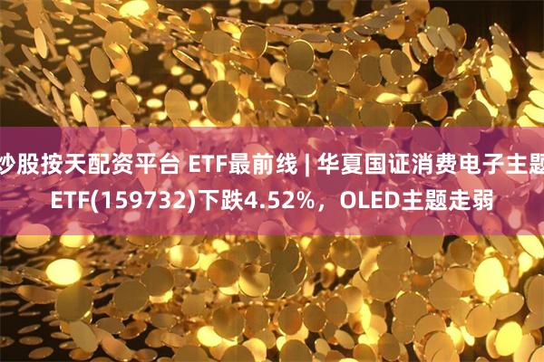 炒股按天配资平台 ETF最前线 | 华夏国证消费电子主题ETF(159732)下跌4.52%，OLED主题走弱