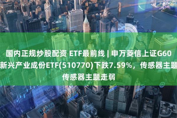 国内正规炒股配资 ETF最前线 | 申万菱信上证G60战略新兴产业成份ETF(510770)下跌7.59%，传感器主题走弱