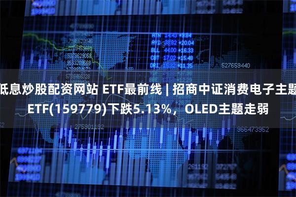 低息炒股配资网站 ETF最前线 | 招商中证消费电子主题ETF(159779)下跌5.13%，OLED主题走弱