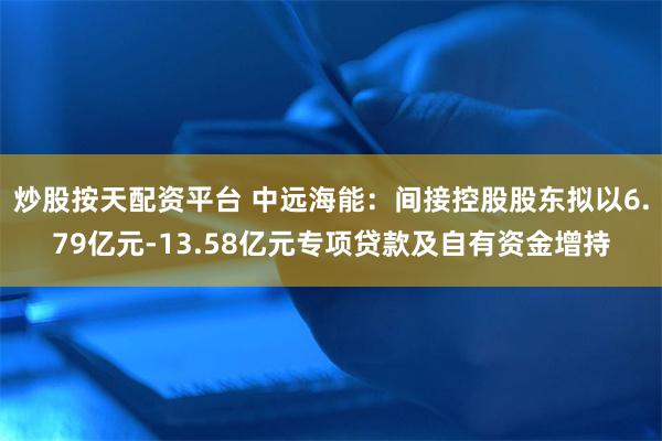 炒股按天配资平台 中远海能：间接控股股东拟以6.79亿元-13.58亿元专项贷款及自有资金增持