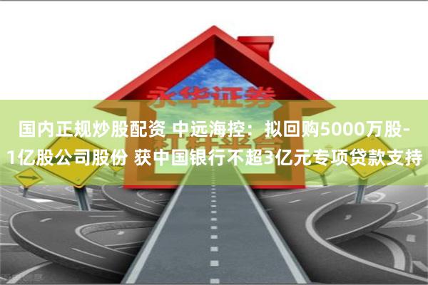 国内正规炒股配资 中远海控：拟回购5000万股-1亿股公司股份 获中国银行不超3亿元专项贷款支持