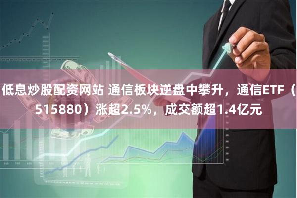 低息炒股配资网站 通信板块逆盘中攀升，通信ETF（515880）涨超2.5%，成交额超1.4亿元