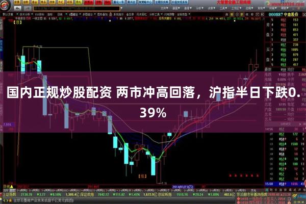 国内正规炒股配资 两市冲高回落，沪指半日下跌0.39%