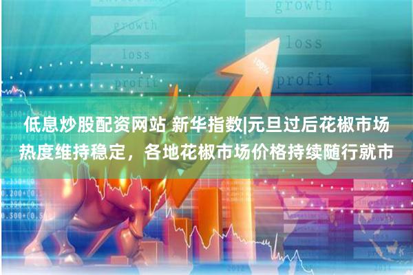低息炒股配资网站 新华指数|元旦过后花椒市场热度维持稳定，各