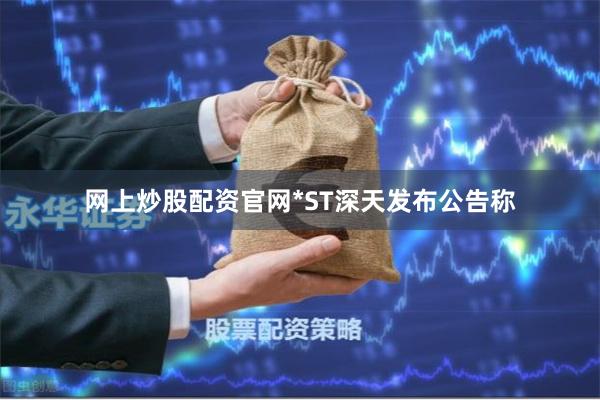 网上炒股配资官网*ST深天发布公告称