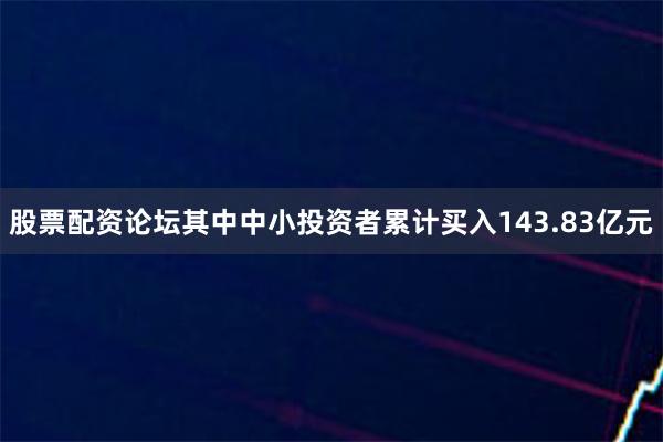 股票配资论坛其中中小投资者累计买入143.83亿元
