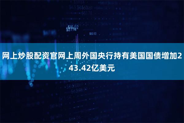 网上炒股配资官网上周外国央行持有美国国债增加243.42亿美