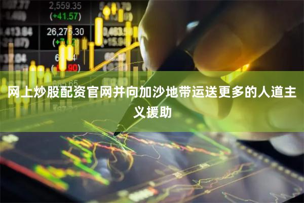 网上炒股配资官网并向加沙地带运送更多的人道主义援助