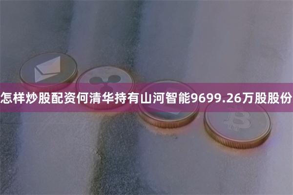 怎样炒股配资何清华持有山河智能9699.26万股股份