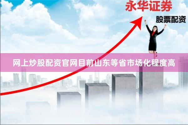 网上炒股配资官网目前山东等省市场化程度高