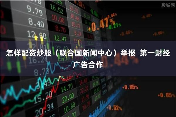 怎样配资炒股（联合国新闻中心）举报  第一财经广告合作