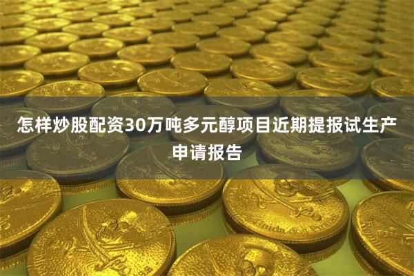 怎样炒股配资30万吨多元醇项目近期提报试生产申请报告