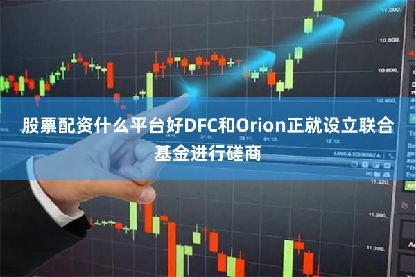 股票配资什么平台好DFC和Orion正就设立联合基金进行磋商