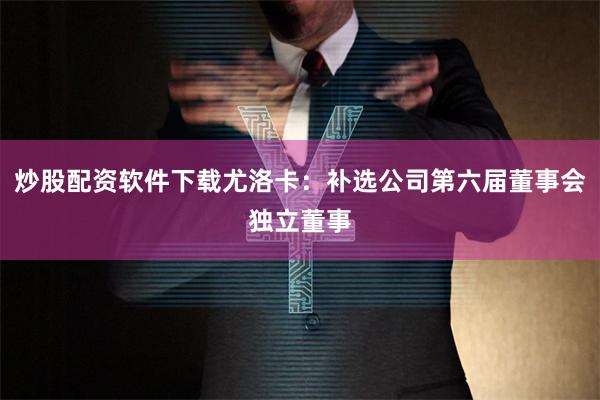 炒股配资软件下载尤洛卡：补选公司第六届董事会独立董事
