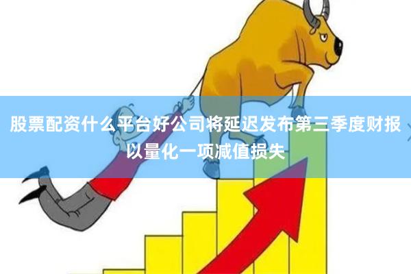 股票配资什么平台好公司将延迟发布第三季度财报以量化一项减值损